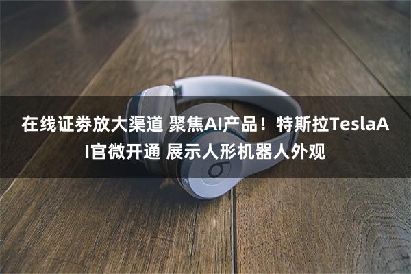 在线证劵放大渠道 聚焦AI产品!特斯拉TeslaAI官微开通 展示人形机器人外观