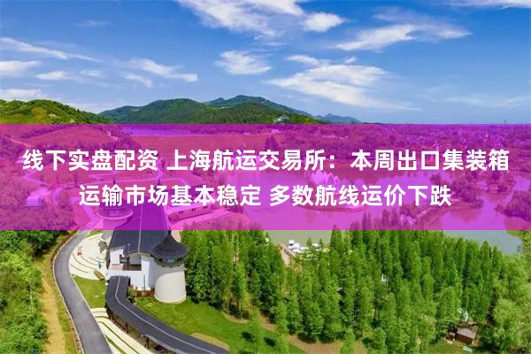 线下实盘配资 上海航运交易所：本周出口集装箱运输市场基本稳定 多数航线运价下跌