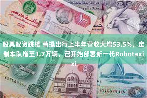 股票配资跳楼 曹操出行上半年营收大增53.5%，定制车队增至3.7万辆，已开始部署新一代Robotaxi