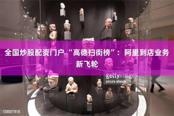 全国炒股配资门户 “高德扫街榜”：阿里到店业务新飞轮