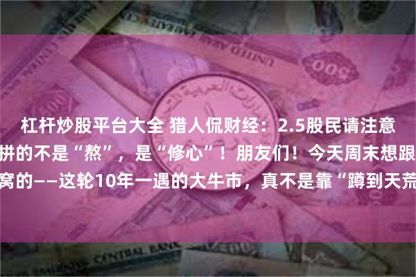 杠杆炒股平台大全 猎人侃财经：2.5股民请注意：10年一遇的大牛市，拼的不是“熬”，是“修心”！朋友们！今天周末想跟你们唠点掏心窝的——这轮10年一遇的大牛市，真不是靠“蹲到天荒地老”等来的。它像爬一座看不到顶的...