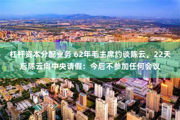 杠杆资本分配业务 62年毛主席约谈陈云，22天后陈云向中央请假：今后不参加任何会议