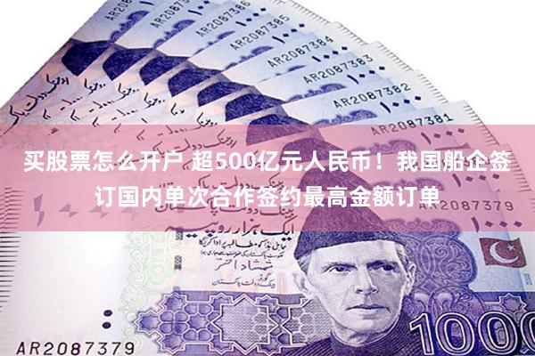 买股票怎么开户 超500亿元人民币！我国船企签订国内单次合作签约最高金额订单