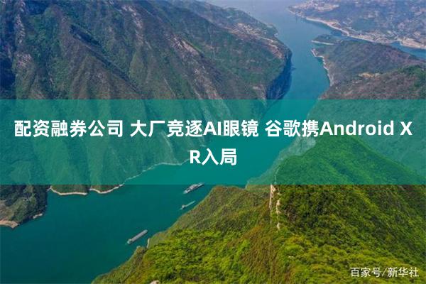 配资融券公司 大厂竞逐AI眼镜 谷歌携Android XR入局