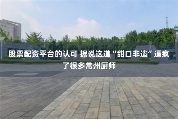 股票配资平台的认可 据说这道“甜口非遗”逼疯了很多常州厨师