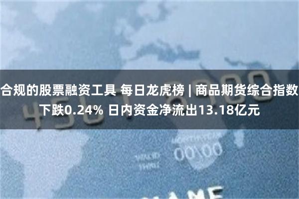 合规的股票融资工具 每日龙虎榜 | 商品期货综合指数下跌0.24% 日内资金净流出13.18亿元