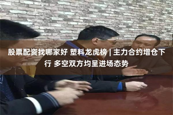 股票配资找哪家好 塑料龙虎榜 | 主力合约增仓下行 多空双方均呈进场态势