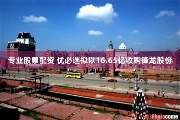 专业股票配资 优必选拟以16.65亿收购锋龙股份