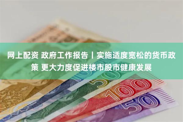 网上配资 政府工作报告丨实施适度宽松的货币政策 更大力度促进楼市股市健康发展