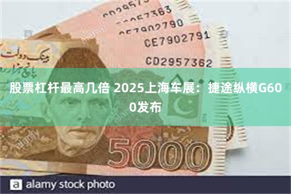 股票杠杆最高几倍 2025上海车展：捷途纵横G600发布